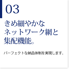 03きめ細やかなネットワーク網と集配機能。　パーフェクトな納品体制を実現します。