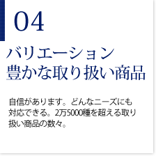 04バリエーション豊かな取り扱い商品　自信があります。どんなニーズにも対応できる。2万5000種を超える取り扱い商品の数々。