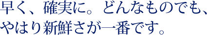 早く、確実に。どんなものでも、やはり新鮮さが一番です。