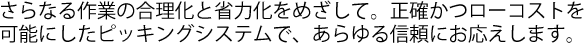 さらなる作業の合理化と省力化をめざして。正確かつローコストを可能にしたピッキングシステムで、あらゆる信頼にお応えします。