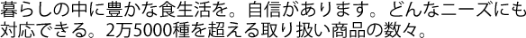 暮らしの中に豊かな食生活を。自信があります。どんなニーズにも対応できる。2万5000種を超える取り扱い商品の数々。